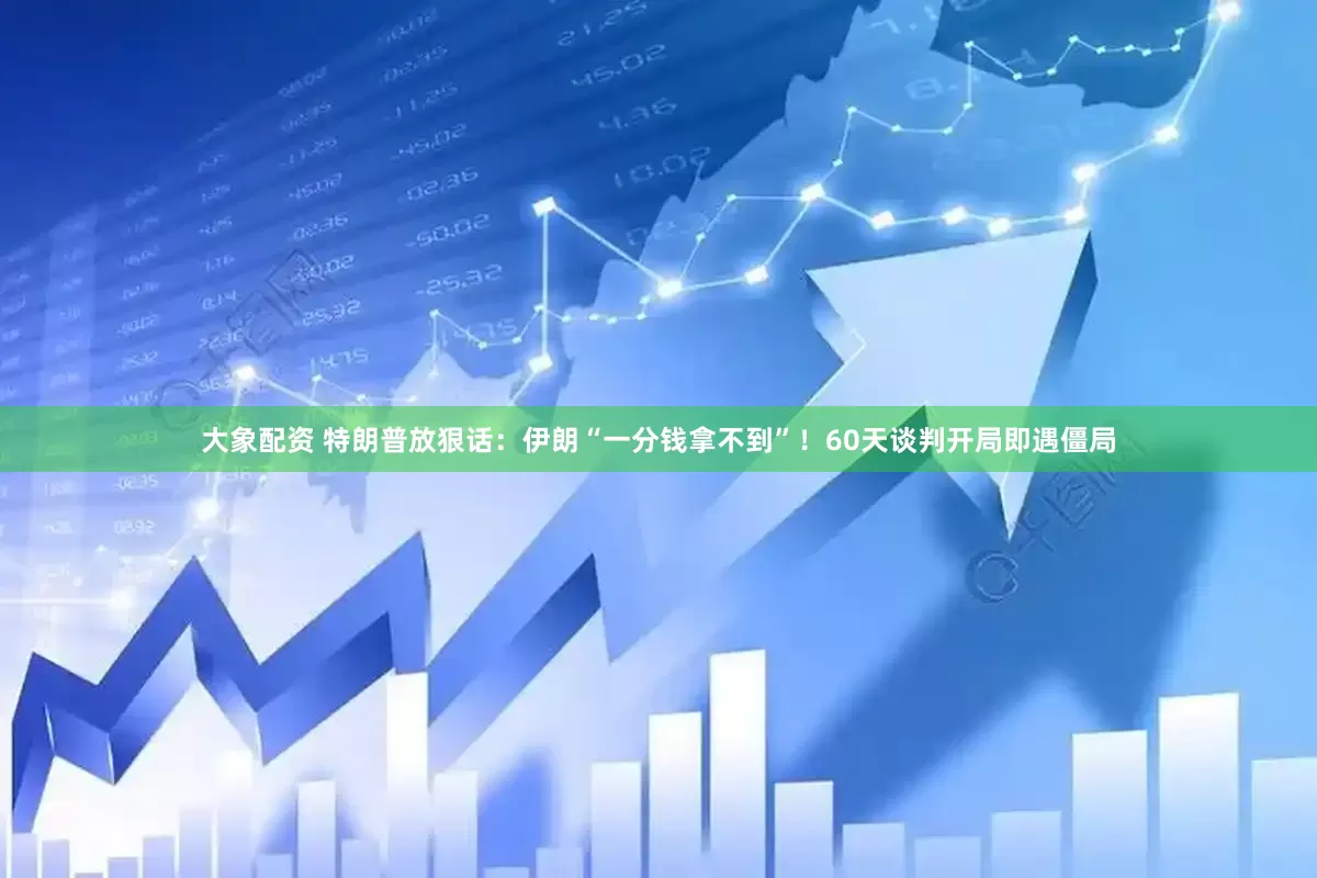 大象配资 特朗普放狠话：伊朗“一分钱拿不到”！60天谈判开局即遇僵局