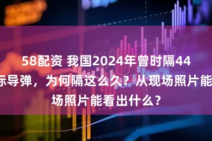 58配资 我国2024年曾时隔44年试射洲际导弹，为何隔这么久？从现场照片能看出什么？